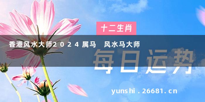 香港风水大师2024属马 风水马大师